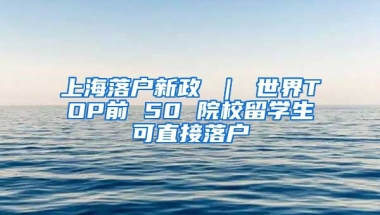 上海落户新政 ｜ 世界TOP前 50 院校留学生可直接落户