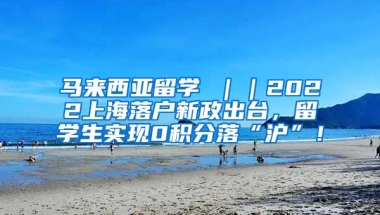 马来西亚留学 ｜｜2022上海落户新政出台，留学生实现0积分落“沪”！