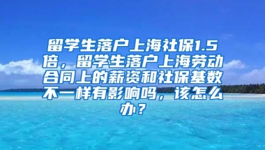 留学生落户上海社保1.5倍，留学生落户上海劳动合同上的薪资和社保基数不一样有影响吗，该怎么办？