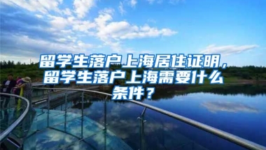 留学生落户上海居住证明，留学生落户上海需要什么条件？