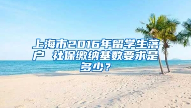 上海市2016年留学生落户 社保缴纳基数要求是多少？