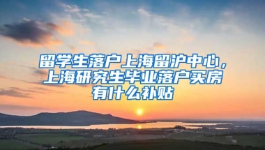 留学生落户上海留沪中心，上海研究生毕业落户买房有什么补贴