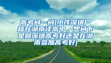 高考问一问(小孩深圳户籍在湖南读高中，想问下是回深圳高考好还是在湖南参加高考好)