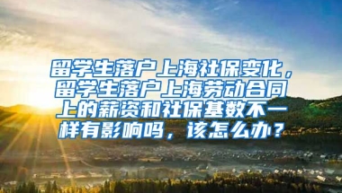 留学生落户上海社保变化，留学生落户上海劳动合同上的薪资和社保基数不一样有影响吗，该怎么办？