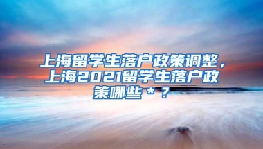 上海留学生落户政策调整，上海2021留学生落户政策哪些＊？