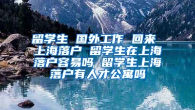 留学生 国外工作 回来 上海落户 留学生在上海落户容易吗 留学生上海落户有人才公寓吗