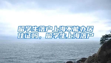 留学生落户上海不能办居住证吗，留学生上海落户