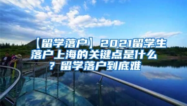 【留学落户】2021留学生落户上海的关键点是什么？留学落户到底难