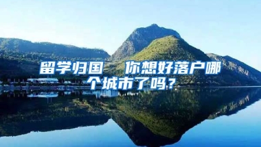 留学归国  你想好落户哪个城市了吗？