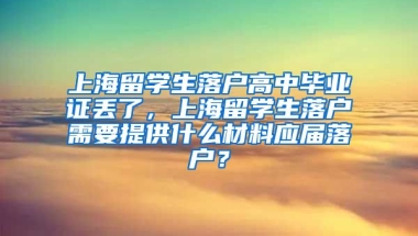 上海留学生落户高中毕业证丢了，上海留学生落户需要提供什么材料应届落户？