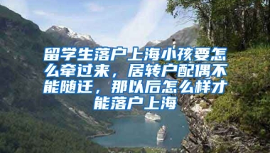 留学生落户上海小孩要怎么牵过来，居转户配偶不能随迁，那以后怎么样才能落户上海