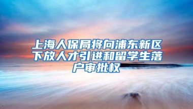 上海人保局将向浦东新区下放人才引进和留学生落户审批权