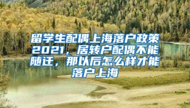 留学生配偶上海落户政策2021，居转户配偶不能随迁，那以后怎么样才能落户上海