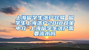 上海留学生落户容易 留学生上海落户2018政策中介 上海留学生落户需要流水吗