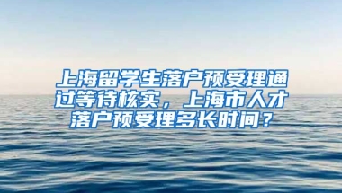 上海留学生落户预受理通过等待核实，上海市人才落户预受理多长时间？