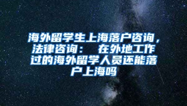 海外留学生上海落户咨询，法律咨询： 在外地工作过的海外留学人员还能落户上海吗