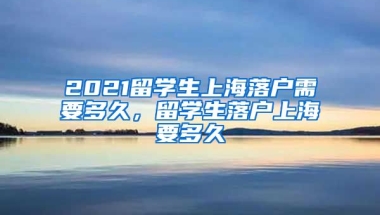 2021留学生上海落户需要多久，留学生落户上海要多久