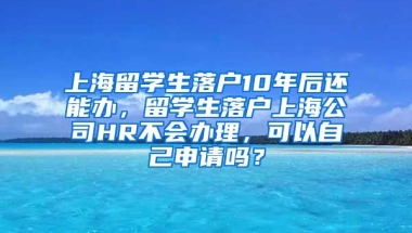 上海留学生落户10年后还能办，留学生落户上海公司HR不会办理，可以自己申请吗？