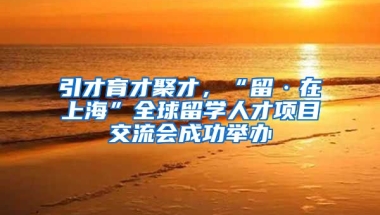 引才育才聚才，“留·在上海”全球留学人才项目交流会成功举办