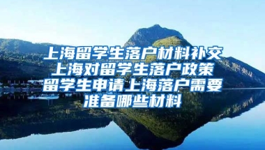 上海留学生落户材料补交 上海对留学生落户政策 留学生申请上海落户需要准备哪些材料