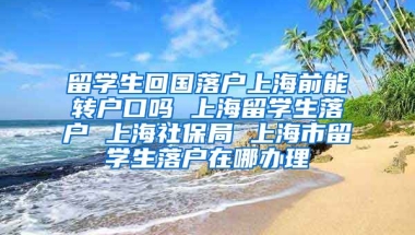 留学生回国落户上海前能转户口吗 上海留学生落户 上海社保局 上海市留学生落户在哪办理