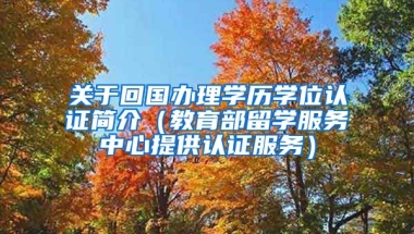 关于回国办理学历学位认证简介（教育部留学服务中心提供认证服务）