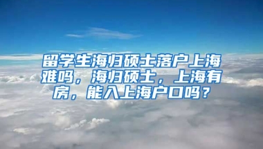 留学生海归硕士落户上海难吗，海归硕士，上海有房，能入上海户口吗？