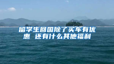 留学生回国除了买车有优惠 还有什么其他福利