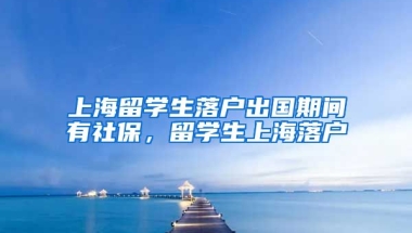 上海留学生落户出国期间有社保，留学生上海落户