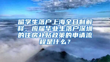 留学生落户上海全日制解释，应届毕业生落户深圳的住房补贴政策的申请流程是什么？