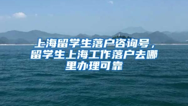 上海留学生落户咨询号，留学生上海工作落户去哪里办理可靠