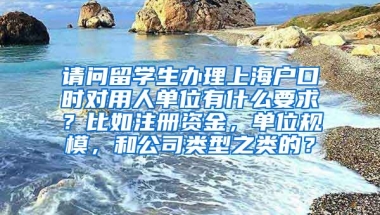 请问留学生办理上海户口时对用人单位有什么要求？比如注册资金，单位规模，和公司类型之类的？