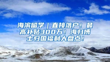 海滨留学｜直接落户！最高补贴300万！海归博士归国福利大盘点！