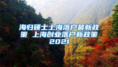 海归硕士上海落户最新政策 上海创业落户新政策2021