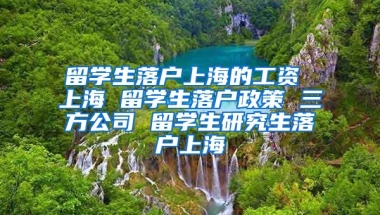 留学生落户上海的工资 上海 留学生落户政策 三方公司 留学生研究生落户上海