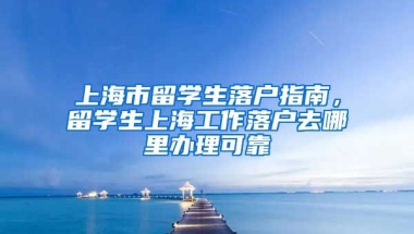 上海市留学生落户指南，留学生上海工作落户去哪里办理可靠