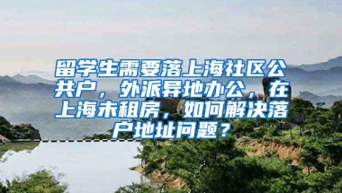 留学生需要落上海社区公共户，外派异地办公，在上海未租房，如何解决落户地址问题？