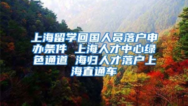 上海留学回国人员落户申办条件 上海人才中心绿色通道 海归人才落户上海直通车