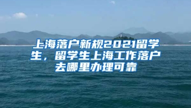 上海落户新规2021留学生，留学生上海工作落户去哪里办理可靠