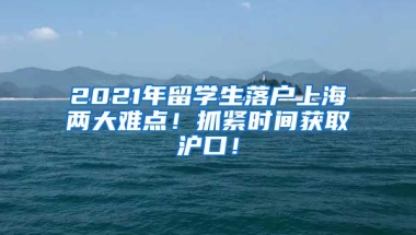 2021年留学生落户上海两大难点！抓紧时间获取沪口！