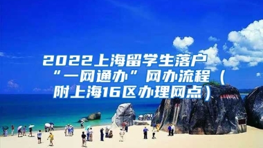 2022上海留学生落户“一网通办”网办流程（附上海16区办理网点）