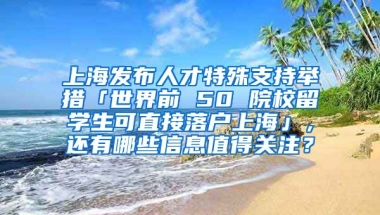 上海发布人才特殊支持举措「世界前 50 院校留学生可直接落户上海」，还有哪些信息值得关注？