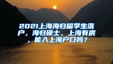 2021上海海归留学生落户，海归硕士，上海有房，能入上海户口吗？