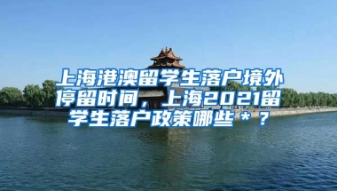 上海港澳留学生落户境外停留时间，上海2021留学生落户政策哪些＊？