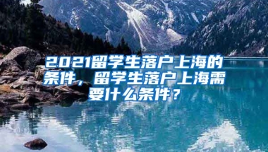 2021留学生落户上海的条件，留学生落户上海需要什么条件？