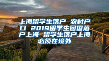 上海留学生落户 农村户口 2019留学生回国落户上海 留学生落户上海必须在境外