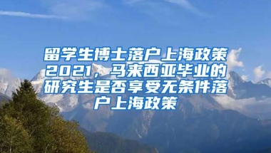 留学生博士落户上海政策2021，马来西亚毕业的研究生是否享受无条件落户上海政策