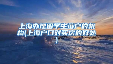 上海办理留学生落户的机构(上海户口对买房的好处)