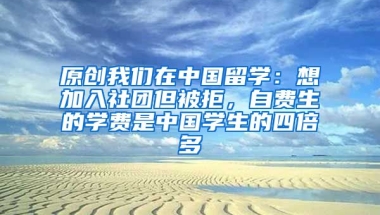 原创我们在中国留学：想加入社团但被拒，自费生的学费是中国学生的四倍多