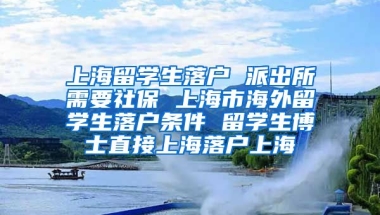 上海留学生落户 派出所需要社保 上海市海外留学生落户条件 留学生博士直接上海落户上海